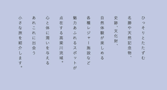 全長111kmの高梁川の恩恵を受けている高梁川流域。その魅力の全貌はあまり知られていない。「高梁川」そのものにスポットをあて、様々な魅力を探り、出逢う、複数の「小さな旅」を紹介します。