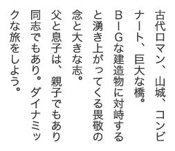 古代ロマン、山城、コンビナート、巨大な橋。ＢＩＧな建造物に対峙すると湧き上がってくる畏敬の念と大きな志。父と息子は、親子でもあり同志でもあり。ダイナミックな旅をしよう。