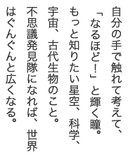 自分の手で触れて考えて、「なるほど！」と輝く瞳。もっと知りたい星空、科学、宇宙、古代生物のこと。不思議発見隊になれば、世界はぐんぐんと広くなる。