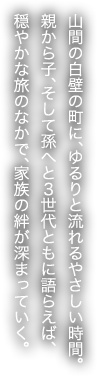 山間の白壁の町に、ゆるりと流れるやさしい時間。親から子、そして孫へと３世代ともに語らえば、穏やかな旅のなかで、家族の絆が深まっていく。