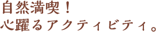 自然満喫!心躍るアクティビティ。