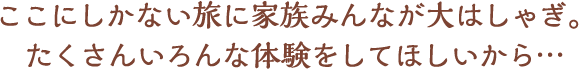 ここにしかない旅に家族みんなが大はしゃぎ。たくさんいろんな体験をしてほしから…