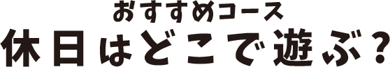 おすすめコース 休日はどこで遊ぶ?